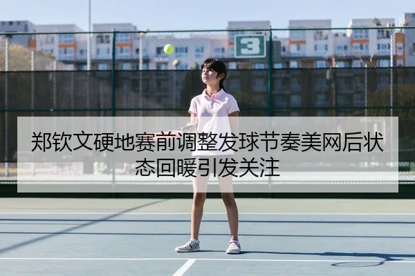 郑钦文硬地赛前调整发球节奏美网后状态回暖引发关注