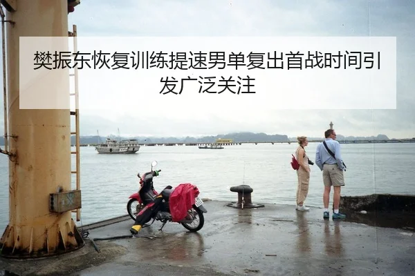 樊振东恢复训练提速男单复出首战时间引发广泛关注